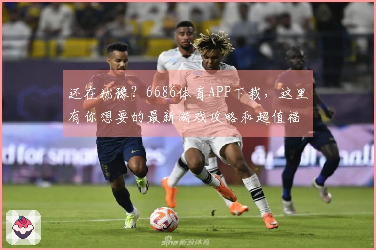还在犹豫？6686体育APP下载，这里有你想要的最新游戏攻略和超值福利！